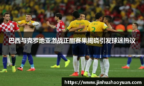 巴西与克罗地亚激战正酣赛果揭晓引发球迷热议